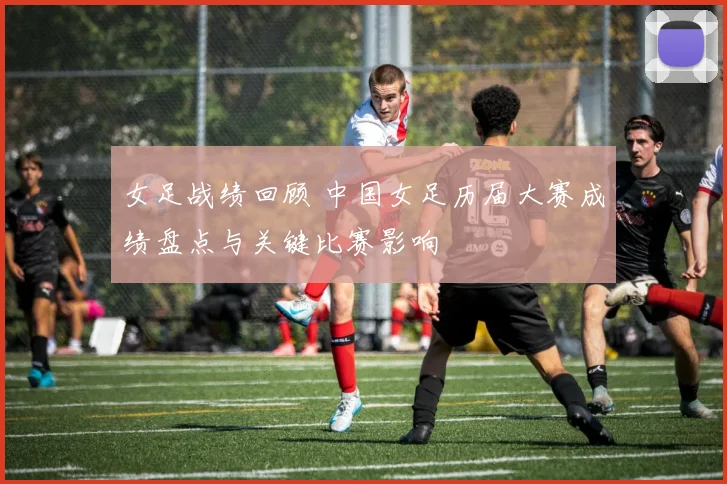 女足战绩回顾 中国女足历届大赛成绩盘点与关键比赛影响