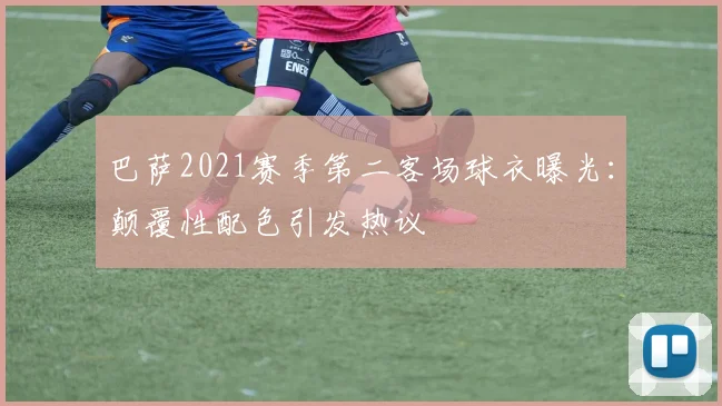 巴萨2021赛季第二客场球衣曝光:颠覆性配色引发热议