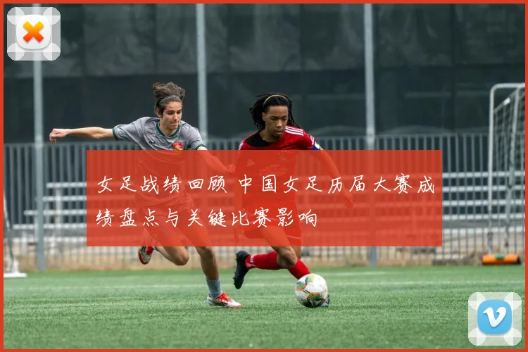 女足战绩回顾 中国女足历届大赛成绩盘点与关键比赛影响