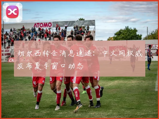 切尔西转会消息速递：中文网权威发布夏季窗口动态