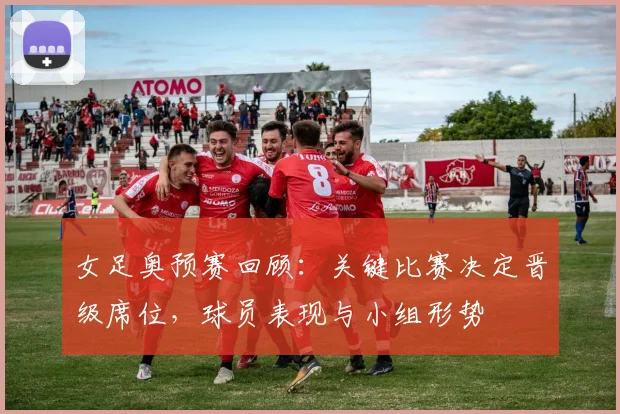 女足奥预赛回顾:关键比赛决定晋级席位,球员表现与小组形势