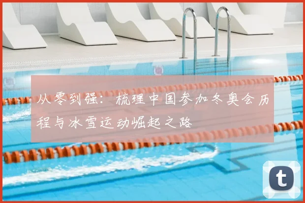 从零到强：梳理中国参加冬奥会历程与冰雪运动崛起之路