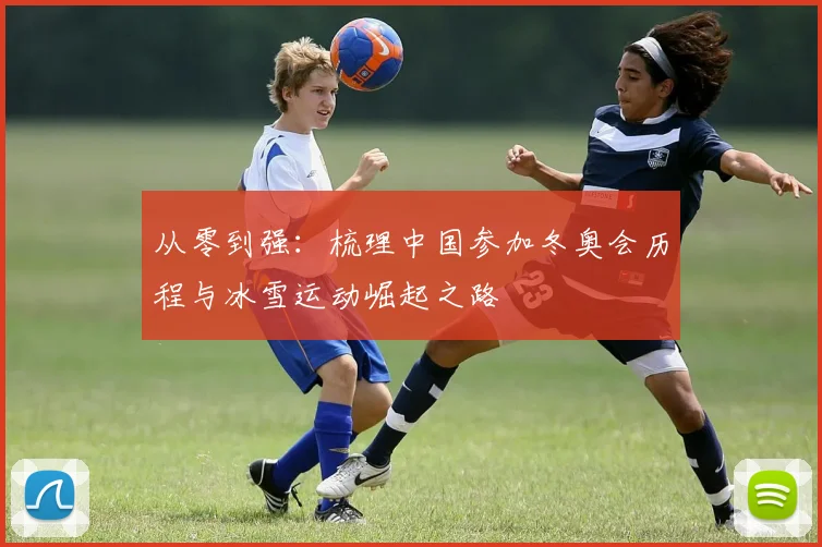 从零到强：梳理中国参加冬奥会历程与冰雪运动崛起之路