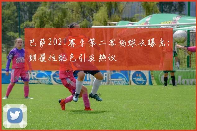 巴萨2021赛季第二客场球衣曝光:颠覆性配色引发热议