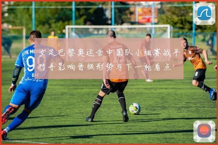 女足巴黎奥运会中国队小组赛战平对手影响晋级形势与下一轮看点