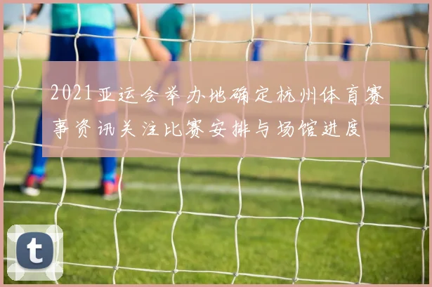 2021亚运会举办地确定杭州体育赛事资讯关注比赛安排与场馆进度